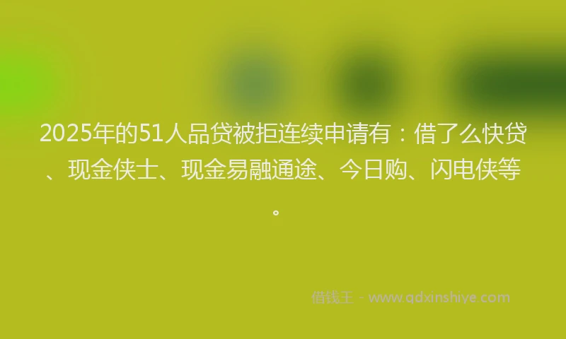 2025年的51人品贷被拒连续申请有：借了么快贷、现金侠士、现金易融通途、今日购、闪电侠等。