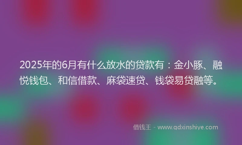 2025年的6月有什么放水的贷款有：金小豚、融悦钱包、和信借款、麻袋速贷、钱袋易贷融等。