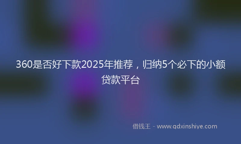 360是否好下款2025年推荐，归纳5个必下的小额贷款平台