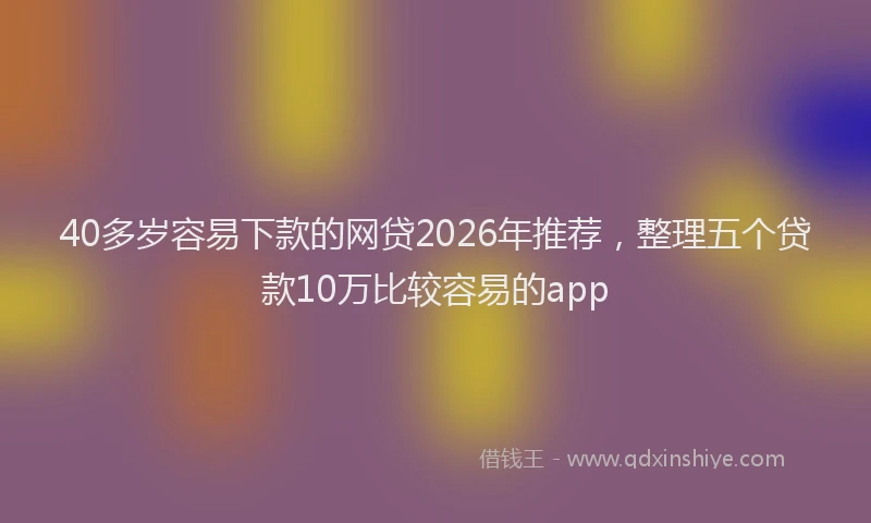 40多岁容易下款的网贷2026年推荐，整理五个贷款10万比较容易的app