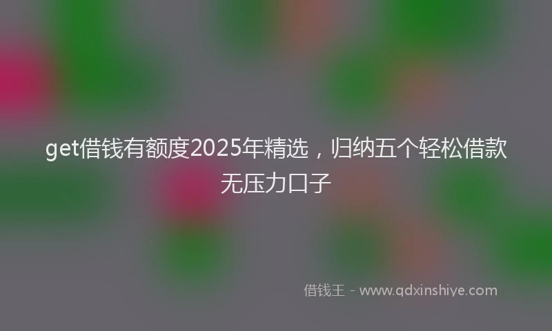 get借钱有额度2025年精选,归纳五个轻松借款无压力口子