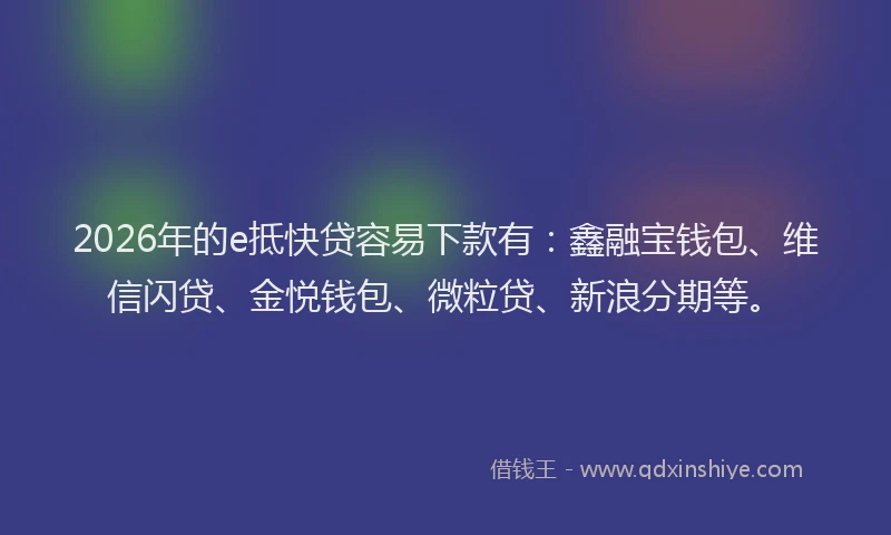 2026年的e抵快贷容易下款有：鑫融宝钱包、维信闪贷、金悦钱包、微粒贷、新浪分期等。
