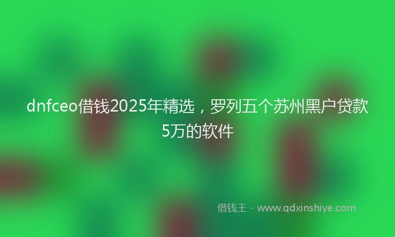 dnfceo借钱2025年精选，罗列五个苏州黑户贷款5万的软件