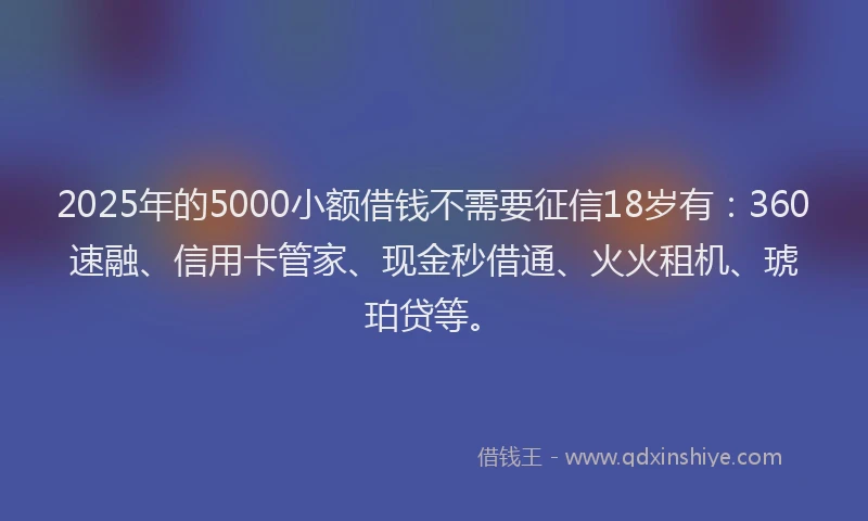 2025年的5000小额借钱不需要征信18岁有:360速融、信用卡管家、现金秒借通、火火租机、琥珀贷等。