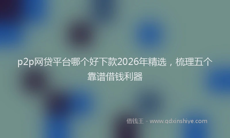 p2p网贷平台哪个好下款2026年精选,梳理五个靠谱借钱利器