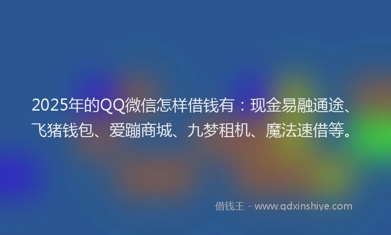 2025年的QQ微信怎样借钱有：现金易融通途、飞猪钱包、爱蹦商城、九梦租机、魔法速借等。