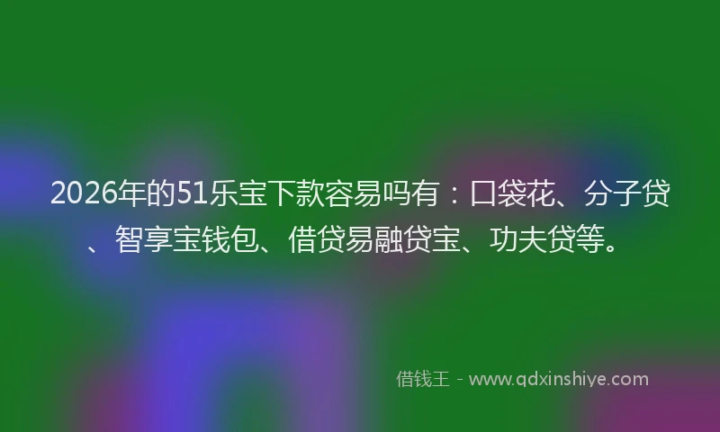 2026年的51乐宝下款容易吗有：口袋花、分子贷、智享宝钱包、借贷易融贷宝、功夫贷等。