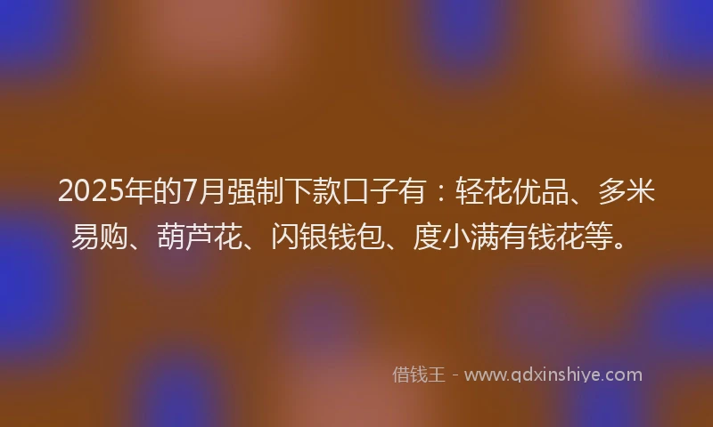 2025年的7月强制下款口子有：轻花优品、多米易购、葫芦花、闪银钱包、度小满有钱花等。