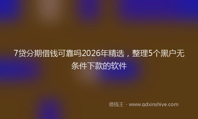 7贷分期借钱可靠吗2026年精选，整理5个黑户无条件下款的软件