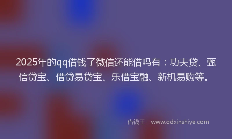 2025年的qq借钱了微信还能借吗有：功夫贷、甄信贷宝、借贷易贷宝、乐借宝融、新机易购等。