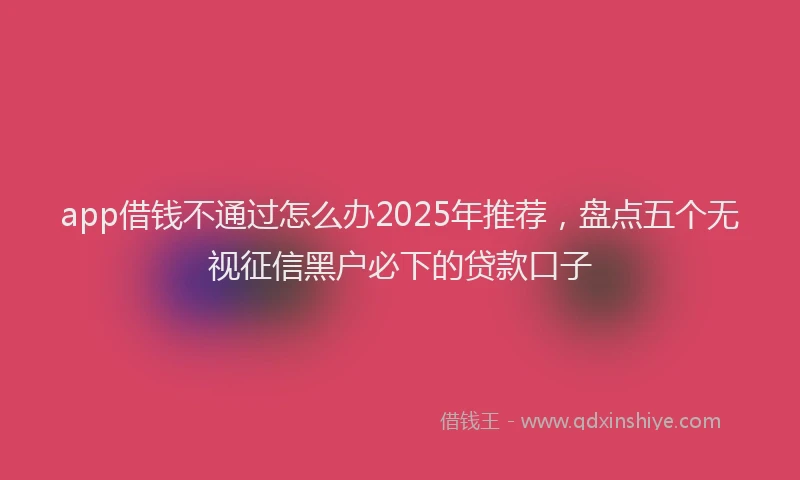 app借钱不通过怎么办2025年推荐，盘点五个无视征信黑户必下的贷款口子