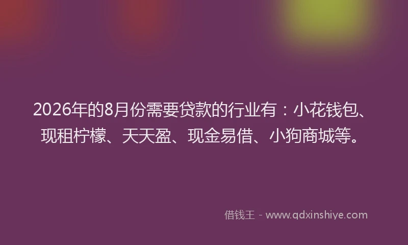 2026年的8月份需要贷款的行业有：小花钱包、现租柠檬、天天盈、现金易借、小狗商城等。