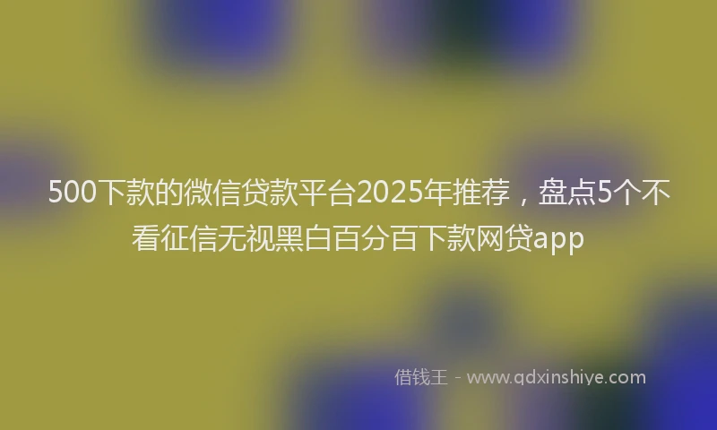 500下款的微信贷款平台2025年推荐,盘点5个不看征信无视黑白百分百下款网贷app