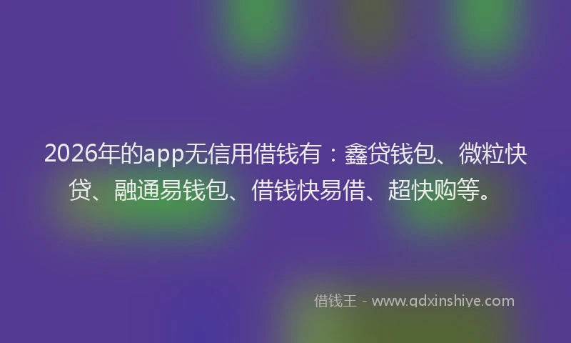 2026年的app无信用借钱有：鑫贷钱包、微粒快贷、融通易钱包、借钱快易借、超快购等。