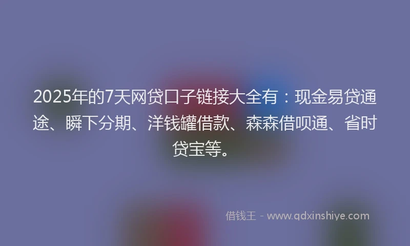 2025年的7天网贷口子链接大全有：现金易贷通途、瞬下分期、洋钱罐借款、森森借呗通、省时贷宝等。