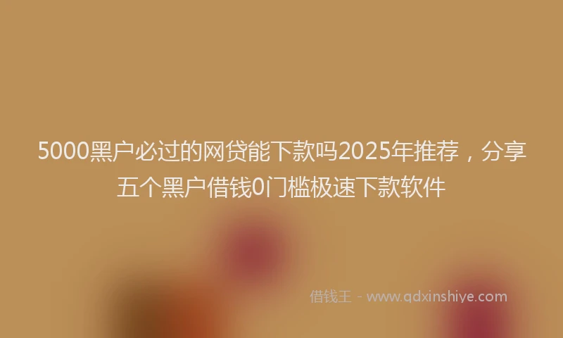 5000黑户必过的网贷能下款吗2025年推荐,分享五个黑户借钱0门槛极速下款软件