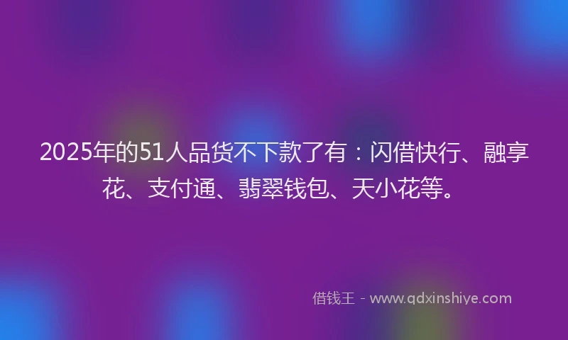 2025年的51人品货不下款了有：闪借快行、融享花、支付通、翡翠钱包、天小花等。