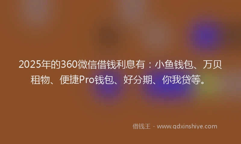 2025年的360微信借钱利息有：小鱼钱包、万贝租物、便捷Pro钱包、好分期、你我贷等。