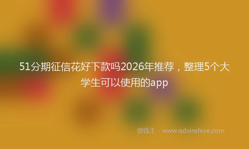 51分期征信花好下款吗2026年推荐，整理5个大学生可以使用的app