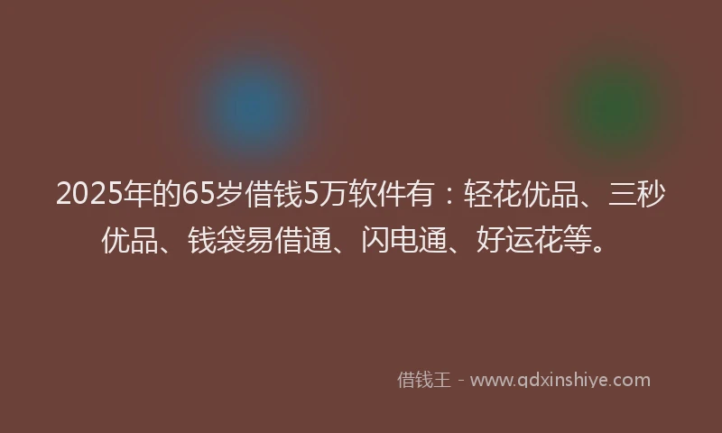 2025年的65岁借钱5万软件有：轻花优品、三秒优品、钱袋易借通、闪电通、好运花等。