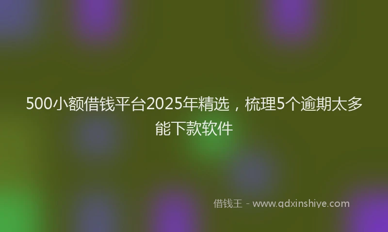 500小额借钱平台2025年精选，梳理5个逾期太多能下款软件