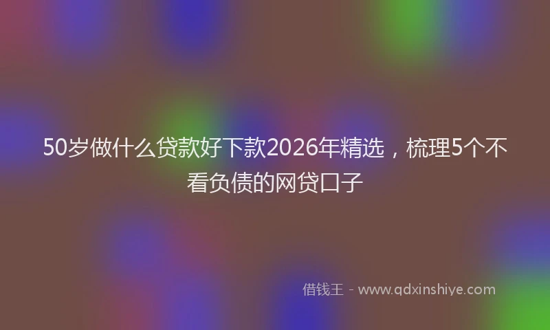 50岁做什么贷款好下款2026年精选，梳理5个不看负债的网贷口子