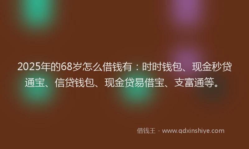 2025年的68岁怎么借钱有：时时钱包、现金秒贷通宝、信贷钱包、现金贷易借宝、支富通等。
