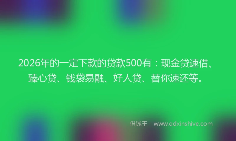 2026年的一定下款的贷款500有：现金贷速借、臻心贷、钱袋易融、好人贷、替你速还等。