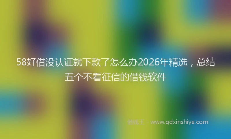 58好借没认证就下款了怎么办2026年精选，总结五个不看征信的借钱软件