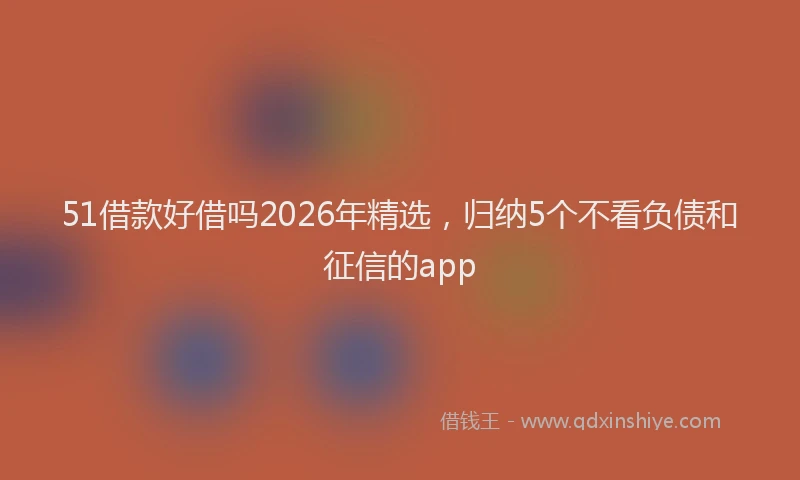 51借款好借吗2026年精选，归纳5个不看负债和征信的app