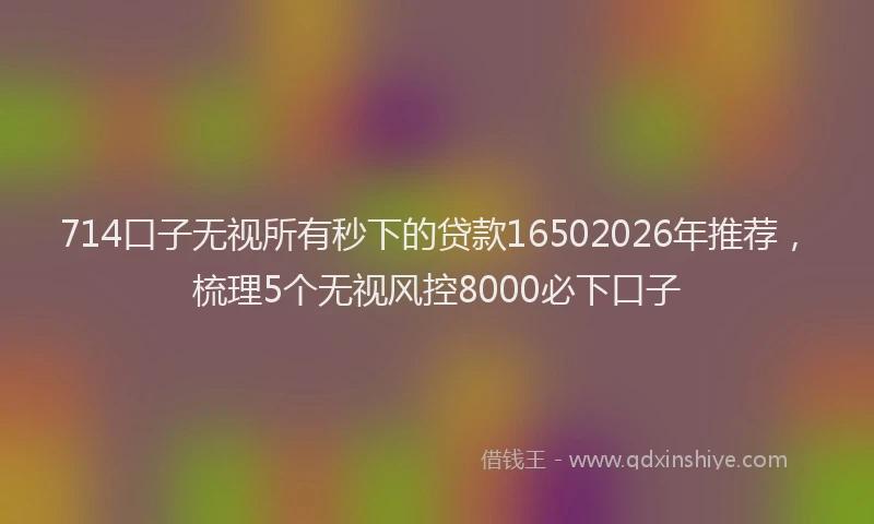 714口子无视所有秒下的贷款16502026年推荐，梳理5个无视风控8000必下口子