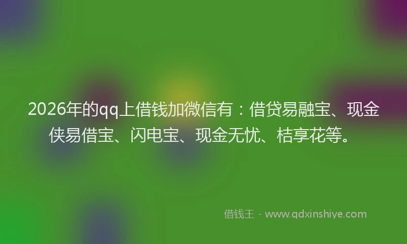 2026年的qq上借钱加微信有：借贷易融宝、现金侠易借宝、闪电宝、现金无忧、桔享花等。