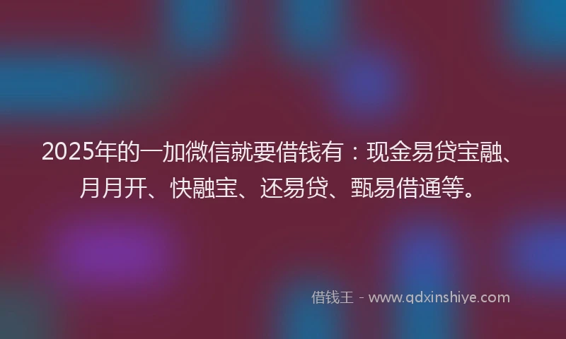 2025年的一加微信就要借钱有：现金易贷宝融、月月开、快融宝、还易贷、甄易借通等。