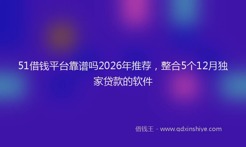 51借钱平台靠谱吗2026年推荐,整合5个12月独家贷款的软件