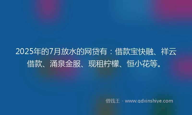 2025年的7月放水的网贷有：借款宝快融、祥云借款、涌泉金服、现租柠檬、恒小花等。