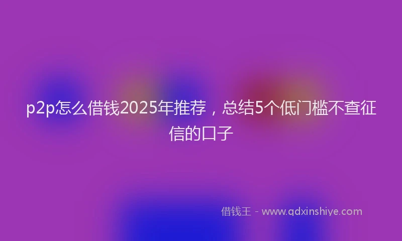 p2p怎么借钱2025年推荐，总结5个低门槛不查征信的口子