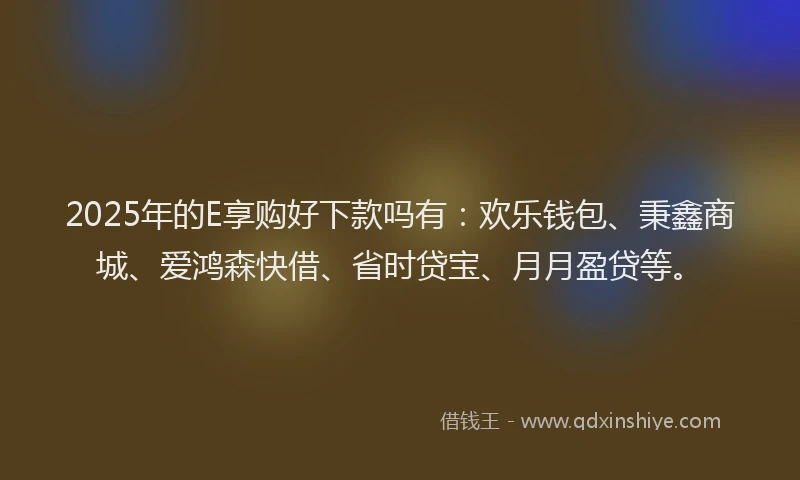 2025年的E享购好下款吗有：欢乐钱包、秉鑫商城、爱鸿森快借、省时贷宝、月月盈贷等。