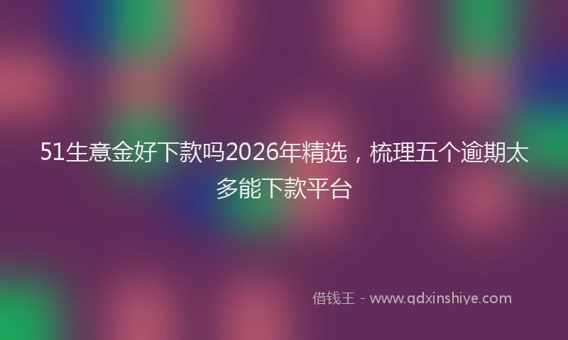 51生意金好下款吗2026年精选，梳理五个逾期太多能下款平台