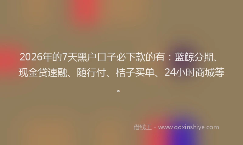 2026年的7天黑户口子必下款的有：蓝鲸分期、现金贷速融、随行付、桔子买单、24小时商城等。