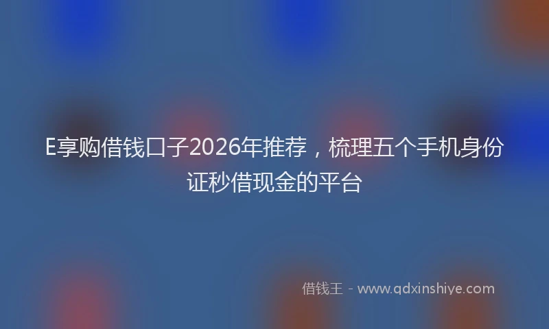 E享购借钱口子2026年推荐，梳理五个手机身份证秒借现金的平台