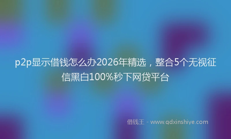 p2p显示借钱怎么办2026年精选，整合5个无视征信黑白100%秒下网贷平台