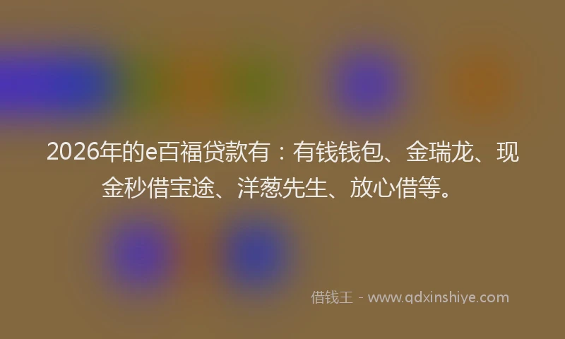 2026年的e百福贷款有：有钱钱包、金瑞龙、现金秒借宝途、洋葱先生、放心借等。
