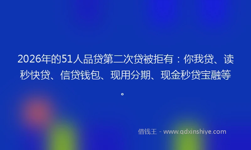 2026年的51人品贷第二次贷被拒有：你我贷、读秒快贷、信贷钱包、现用分期、现金秒贷宝融等。