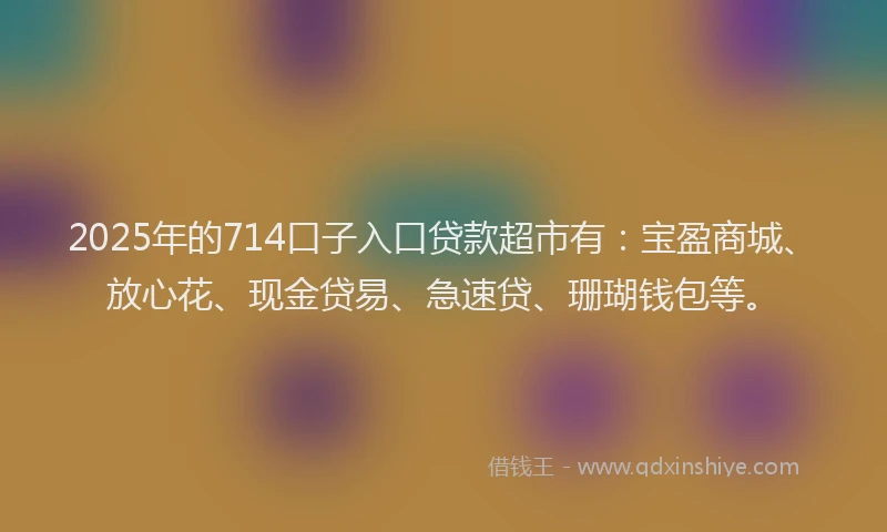 2025年的714口子入口贷款超市有：宝盈商城、放心花、现金贷易、急速贷、珊瑚钱包等。