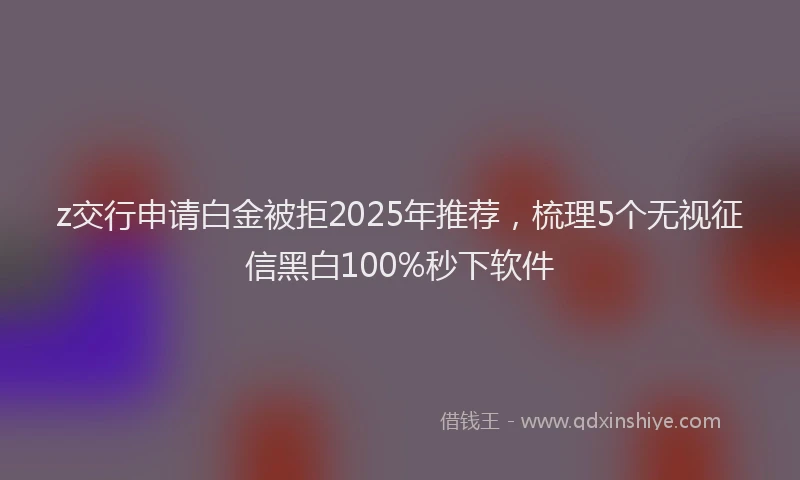 z交行申请白金被拒2025年推荐，梳理5个无视征信黑白100%秒下软件