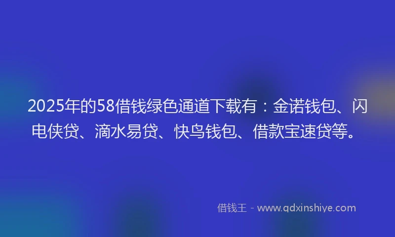 2025年的58借钱绿色通道下载有：金诺钱包、闪电侠贷、滴水易贷、快鸟钱包、借款宝速贷等。