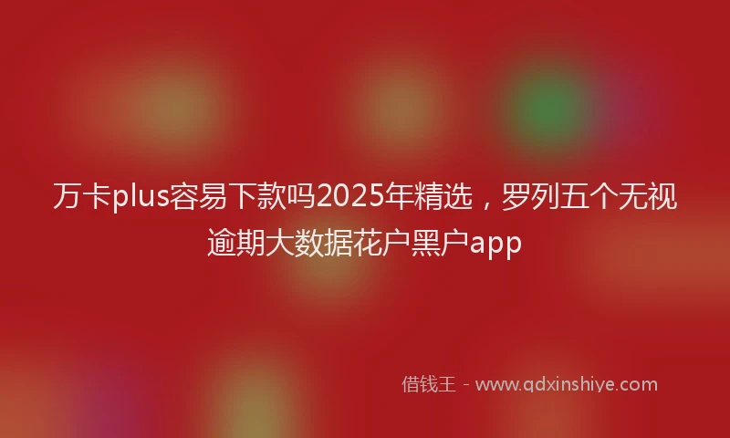 万卡plus容易下款吗2025年精选，罗列五个无视逾期大数据花户黑户app