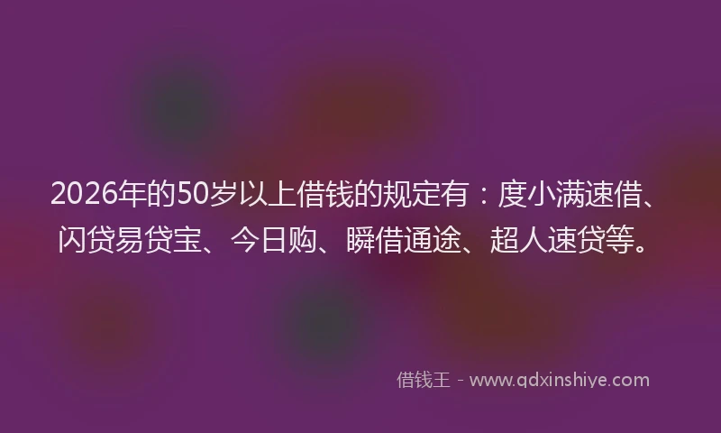 2026年的50岁以上借钱的规定有：度小满速借、闪贷易贷宝、今日购、瞬借通途、超人速贷等。