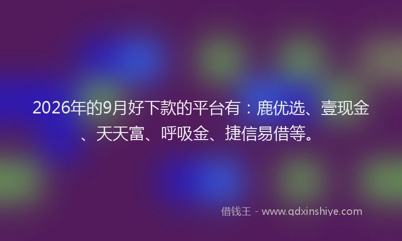 2026年的9月好下款的平台有：鹿优选、壹现金、天天富、呼吸金、捷信易借等。