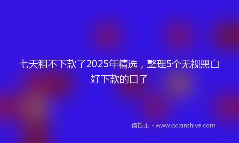 七天租不下款了2025年精选，整理5个无视黑白好下款的口子